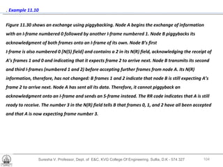 Suresha V. Professor, Dept. of  E&C, KVG College Of Engineering. Sullia, D.K - 574 327 .  Example 11.10  Figure 11.30 shows an exchange using piggybacking. Node A begins the exchange of information with an I-frame numbered 0 followed by another I-frame numbered 1. Node B piggybacks its acknowledgment of both frames onto an I-frame of its own. Node B’s first  I-frame is also numbered 0 [N(S) field] and contains a 2 in its N(R) field, acknowledging the receipt of A’s frames 1 and 0 and indicating that it expects frame 2 to arrive next. Node B transmits its second and third I-frames (numbered 1 and 2) before accepting further frames from node A. Its N(R) information, therefore, has not changed: B frames 1 and 2 indicate that node B is still expecting A’s frame 2 to arrive next. Node A has sent all its data. Therefore, it cannot piggyback an acknowledgment onto an I-frame and sends an S-frame instead. The RR code indicates that A is still ready to receive. The number 3 in the N(R) field tells B that frames 0, 1, and 2 have all been accepted and that A is now expecting frame number 3. 