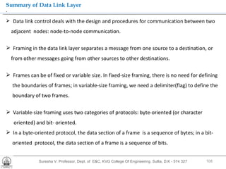 Suresha V. Professor, Dept. of  E&C, KVG College Of Engineering. Sullia, D.K - 574 327 .  Summary of Data Link Layer Data link control deals with the design and procedures for communication between two  adjacent  nodes: node-to-node communication. Framing in the data link layer separates a message from one source to a destination, or  from other messages going from other sources to other destinations. Frames can be of fixed or variable size. In fixed-size framing, there is no need for defining the boundaries of frames; in variable-size framing, we need a delimiter(flag) to define the boundary of two frames. Variable-size framing uses two categories of protocols: byte-oriented (or character  oriented) and bit- oriented. In a byte-oriented protocol, the data section of a frame  is a sequence of bytes; in a bit-  oriented  protocol, the data section of a frame is a sequence of bits. 
