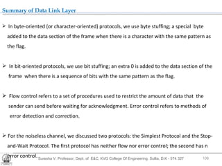Suresha V. Professor, Dept. of  E&C, KVG College Of Engineering. Sullia, D.K - 574 327 .  Summary of Data Link Layer In byte-oriented (or character-oriented) protocols, we use byte stuffing; a special  byte added to the data section of the frame when there is a character with the same pattern as the flag. In bit-oriented protocols, we use bit stuffing; an extra 0 is added to the data section of the frame  when there is a sequence of bits with the same pattern as the flag. Flow control refers to a set of procedures used to restrict the amount of data that  the  sender can send before waiting for acknowledgment. Error control refers to methods of  error detection and correction . For the noiseless channel, we discussed two protocols: the Simplest Protocol and the Stop- and-Wait Protocol. The first protocol has neither flow nor error control; the second has n error control.  