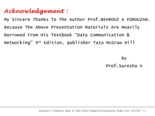 Suresha V. Professor, Dept. of  E&C, KVG College Of Engineering. Sullia, D.K - 574 327 Acknowledgement : My Sincere Thanks To The Author Prof.BEHROUZ A FOROUZAN. Because The Above Presentation Materials Are Heavily Borrowed From His Textbook “Data Communication & Networking” 4 th  Edition, publisher Tata McGraw Hill  By Prof.Suresha V 