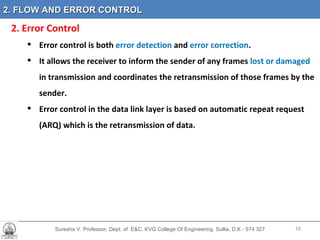 Suresha V. Professor, Dept. of  E&C, KVG College Of Engineering. Sullia, D.K - 574 327 2 .  2. Error Control Error control is both  error detection  and  error correction .  It allows the receiver to inform the sender of any frames  lost or damaged  in transmission and coordinates the retransmission of those frames by the sender.  Error control in the data link layer is based on automatic repeat request (ARQ) which is the retransmission of data. 2. FLOW AND ERROR CONTROL 