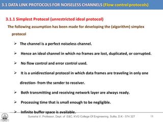 Suresha V. Professor, Dept. of  E&C, KVG College Of Engineering. Sullia, D.K - 574 327 3.1.1 Simplest Protocol (unrestricted ideal protocol)  The following assumption has been made for developing the (algorithm) simplex protocol   The channel is a perfect noiseless channel. Hence an ideal channel in which no frames are lost, duplicated, or corrupted.  No flow control and error control used. It is a unidirectional protocol in which data frames are traveling in only one  direction- from the sender to receiver. Both transmitting and receiving network layer are always ready. Processing time that is small enough to be negligible. Infinite buffer space is available.  