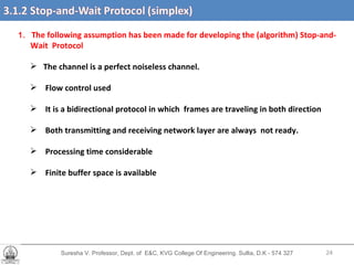 Suresha V. Professor, Dept. of  E&C, KVG College Of Engineering. Sullia, D.K - 574 327 1.  The following assumption has been made for developing the (algorithm) Stop-and- Wait  Protocol The channel is a perfect noiseless channel. Flow control used It is a bidirectional protocol in which  frames are traveling in both direction Both transmitting and receiving network layer are always  not ready. Processing time considerable Finite buffer space is available  