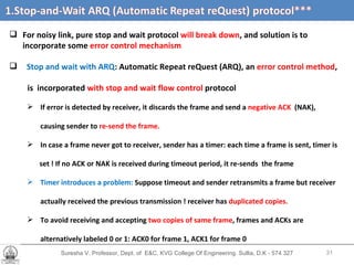 Suresha V. Professor, Dept. of  E&C, KVG College Of Engineering. Sullia, D.K - 574 327 For noisy link, pure stop and wait protocol  will break down , and solution is to incorporate some  error control mechanism Stop and wait with ARQ : Automatic Repeat reQuest (ARQ), an  error control method ,  is  incorporated  with stop and wait flow control  protocol If error is detected by receiver, it discards the frame and send a  negative ACK  (NAK),  causing sender to  re-send the frame. In case a frame never got to receiver, sender has a timer: each time a frame is sent, timer is set ! If no ACK or NAK is received during timeout period, it re-sends  the frame Timer introduces a problem:  Suppose timeout and sender retransmits a frame but receiver  actually received the previous transmission ! receiver has  duplicated copies. To avoid receiving and accepting  two copies of same frame , frames and ACKs are alternatively labeled 0 or 1: ACK0 for frame 1, ACK1 for frame 0 