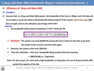 Suresha V. Professor, Dept. of  E&C, KVG College Of Engineering. Sullia, D.K - 574 327 Stop-and-Wait ARQ (Automatic Repeat Request) protocol  (cont,d…) Efficiency of   Stop-and-Wait ARQ  Example 1 Assume that, in a Stop-and-Wait ARQ system, the bandwidth of the line is 1 Mbps, and 1 bit takes 20 ms to make a round trip. What is the bandwidth-delay product? If the system  data frames  are 1000 bits in length, what is the utilization percentage of the link? Solution The bandwidth-delay product (capacity) is= B.W * Delay per bit Analysis:   The system can send 20,000 bits during the time it takes for the data to go from the sender to the receiver and then back again.  However, the system sends only 1000 bits.  Then link utilization = data size/   bandwidth-delay product (channel capacity)  = 1000/20,000, or  5  percent.   Note: For this reason, for a link with a high bandwidth or long delay, the use of Stop-and-Wait ARQ wastes the capacity of the link. 