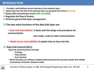 Provides a well-defined service interface to the network layer. Determines how the bits of the physical layer are grouped into frames  (framing) . Deals with transmission errors  (CRC and ARQ) . Regulates the flow of frames. Performs general link layer management. T he two main functions of the data link layer are: Data Link Control(DLC)  : It deals with the design and procedures for communication  b/w nodes: node-to-node communication. Media Access Control(MAC):   It explain how to share the link. Data Link Control (DLC): Data link control functions includes Framing. Flow   Control. Error Control. Above functions are software implemented protocols that provide smooth and reliable  transmission of frames  between nodes.  INTRODUCTION 