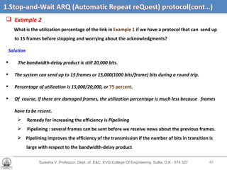 Suresha V. Professor, Dept. of  E&C, KVG College Of Engineering. Sullia, D.K - 574 327 1.3  Efficiency of   Stop-and-Wait ARQ   (cont’d…) Example 2 What is the utilization percentage of the link in  Example 1  if we have a protocol that can  send up to 15 frames before stopping and worrying about the acknowledgments? Solution The bandwidth-delay product is still 20,000 bits.  The system can send up to 15 frames or 15,000(1000 bits/frame) bits during a round trip.  Percentage of utilization is 15,000/20,000, or  75 percent . Of  course, if there are damaged frames, the utilization percentage is much less because  frames have to be resent. Remedy for increasing the efficiency is  Pipelining Pipelining : several frames can be sent before we receive news about the previous frames. Pipelining improves the efficiency of the transmission if the number of bits in transition is  large with respect to the bandwidth-delay product 