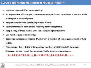 Suresha V. Professor, Dept. of  E&C, KVG College Of Engineering. Sullia, D.K - 574 327 Improve Stop-and-Wait by not waiting. To improve the efficiency of transmission multiple frames must be in  transition while waiting for acknowledgment. Keep channel busy by continuing to send frames. Several frames are send before receiving acknowledgments. keep a copy of these frames until the acknowledgments arrive. Use m-bit sequence numbering. Sequence numbers are modulo 2 m ,where m is the size  of  the sequence number field in bits. For example, if m is 4, the only sequence numbers are 0 through 15 inclusive.  However,  we can repeat the sequence. So the sequence numbers are  0, 1,2,3,4,5,6, 7,8,9, 10, 11, 12, 13, 14, 15,0, 1,2,3,4,5,6,7,8,9,10, 11, … 