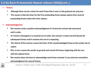 Suresha V. Professor, Dept. of  E&C, KVG College Of Engineering. Sullia, D.K - 574 327 3.2 Go-Back-N Automatic Repeat reQuest (ARQ) (cont’d….) Timers Although there can be a timer for each frame that is sent, in this protocol use only one. The reason is that the timer for the first outstanding frame always expires first; send all outstanding frames when this timer expires. Acknowledgment The receiver sends a positive acknowledgment if a frame has arrived safe and sound and in order. If a frame is damaged or is received out of order, the receiver is silent and will discard all  subsequent frames until it receives the one it is expecting.  The silence of the receiver causes the timer of the unacknowledged frame at the sender site to  expire. This, in turn, causes the sender to go back and resend all frames, beginning with the one with the expired timer.  The receiver does not have to acknowledge each frame received. It can send one cumulative acknowledgment for several frames. 