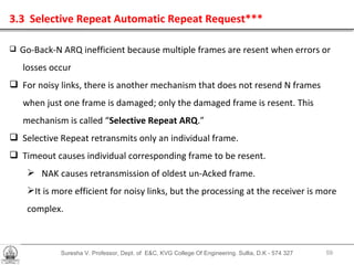 Suresha V. Professor, Dept. of  E&C, KVG College Of Engineering. Sullia, D.K - 574 327 3.3  Selective Repeat Automatic Repeat Request*** Go-Back-N ARQ inefficient because multiple frames are resent when errors or losses occur For noisy links, there is another mechanism that does not resend N frames  when just one frame is damaged; only the damaged frame is resent. This  mechanism is called “ Selective Repeat ARQ .” Selective Repeat retransmits only an individual frame. Timeout causes individual corresponding frame to be resent. NAK causes retransmission of oldest un-Acked frame. It is more efficient for noisy links, but the processing at the receiver is more complex. 
