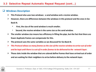 Suresha V. Professor, Dept. of  E&C, KVG College Of Engineering. Sullia, D.K - 574 327 3.3  Selective Repeat Automatic Repeat Request (cont…) Windows Description  This Protocol also uses two windows:  a  send window  and a  receive window . However, there are differences between the windows in this protocol and the ones in Go-Back-N. First, the size of the send window is much smaller.  Second, the receive window is the same size as the send window. The smaller window size means less efficiency in filling the pipe, but the fact that there are fewer duplicate frames can compensate for this. The protocol uses the same variables as we discussed for Go-Back-N.  This Protocol allows as many frames as the size of the receive window to arrive out of order and be kept until there is a set of in-order frames to be delivered to the  network layer. Those slots inside the window that are colored define frames that have arrived out of order and are waiting for their neighbors to arrive before delivery to the network layer. 