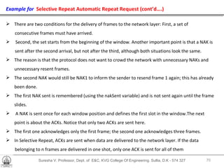 Suresha V. Professor, Dept. of  E&C, KVG College Of Engineering. Sullia, D.K - 574 327 Example for  Selective Repeat Automatic Repeat Request   (cont’d….) There are two conditions for the delivery of frames to the network layer: First, a set of  consecutive frames must have arrived.  Second, the set starts from the beginning of the window. Another important point is that a NAK is sent after the second arrival, but not after the third, although both situations look the same.  The reason is that the protocol does not want to crowd the network with unnecessary NAKs and  unnecessary resent frames.  The second NAK would still be NAK1 to inform the sender to resend frame 1 again; this has already been done. The first NAK sent is remembered (using the nakSent variable) and is not sent again until the frame slides.  A NAK is sent once for each window position and defines the first slot in the window.The next  point is about the ACKs. Notice that only two ACKs are sent here.  The first one acknowledges only the first frame; the second one acknowledges three frames. In Selective Repeat, ACKs are sent when data are delivered to the network layer. If the data belonging to n frames are delivered in one shot, only one ACK is sent for all of them 