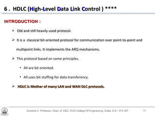 Suresha V. Professor, Dept. of  E&C, KVG College Of Engineering. Sullia, D.K - 574 327 6 .  HDLC ( H igh -L evel  D ata  L ink  C ontrol   ) **** INTRODUCTION : Old and still heavily used protocol. It is a  classical bit-oriented protocol for communication over point-to-point and multipoint links. It implements the ARQ mechanisms. This protocol based on some principles. All are bit oriented.  All uses bit stuffing for data transferency. HDLC is Mother of many LAN and WAN DLC protocols. 