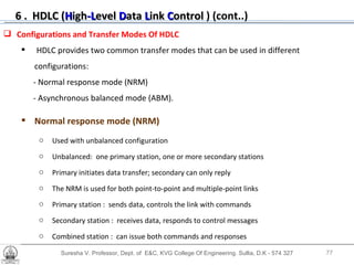 Suresha V. Professor, Dept. of  E&C, KVG College Of Engineering. Sullia, D.K - 574 327 Configurations and Transfer Modes Of HDLC HDLC provides two common transfer modes that can be used in different configurations: - Normal response mode (NRM)  - Asynchronous balanced mode (ABM). Normal response mode (NRM)   Used with unbalanced configuration Unbalanced:  one primary station, one or more secondary stations Primary initiates data transfer; secondary can only reply The NRM is used for both point-to-point and multiple-point links Primary station :  sends data, controls the link with commands Secondary station :  receives data, responds to control messages Combined station :  can issue both commands and responses 6 .  HDLC ( H igh -L evel  D ata  L ink  C ontrol   ) (cont..) 