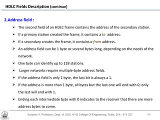 Suresha V. Professor, Dept. of  E&C, KVG College Of Engineering. Sullia, D.K - 574 327 HDLC Fields Description  (continue) 2.Address field :   The second field of an HDLC frame contains the address of the secondary station.  If a primary station created the frame, it contains a  to   address. If a secondary creates the frame, it contains  a  from  address. An address field can be 1 byte or several bytes long, depending on the needs of the network.  One byte can identify up to 128 stations. Larger networks require multiple-byte address fields.  If the address field is only 1 byte, the last bit is always a 1.  If the address is more than 1 byte, all bytes but the last one will end with 0; only the last will end with 1.  Ending each intermediate byte with 0 indicates to the receiver that there are more address bytes to come. 