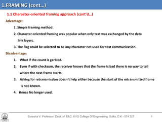 Suresha V. Professor, Dept. of  E&C, KVG College Of Engineering. Sullia, D.K - 574 327 1.1 Character-oriented framing   approach (cont’d…)  Advantage: 1 .Simple framing method. 2. Character-oriented framing was popular when only text was exchanged by the data link layers. 3. The flag could be selected to be any character not used for text communication. Disadvantage: What if the count is garbled. Even if with checksum, the receiver knows that the frame is bad there is no way to tell  where the next frame starts. Asking for retransmission doesn’t help either because the start of the retransmitted frame  is not known. 4.  Hence No longer used. 1.FRAMING (cont…) 
