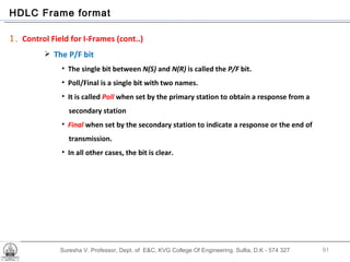 Suresha V. Professor, Dept. of  E&C, KVG College Of Engineering. Sullia, D.K - 574 327 HDLC Frame format 1.  Control Field for I-Frames (cont..) The P/F bit The single bit between  N(S)  and  N(R)  is called the  P/F  bit. Poll/Final is a single bit with two names.  It is called  Poll  when set by the primary station to obtain a response from a  secondary station Final  when set by the secondary station to indicate a response or the end of transmission.  In all other cases, the bit is clear. 