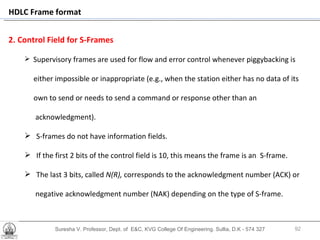 Suresha V. Professor, Dept. of  E&C, KVG College Of Engineering. Sullia, D.K - 574 327 2. Control Field for S-Frames Supervisory frames are used for flow and error control whenever piggybacking is  either impossible or inappropriate (e.g., when the station either has no data of its own to send or needs to send a command or response other than an  acknowledgment).  S-frames do not have information fields.  If the first 2 bits of the control field is 10, this means the frame is an  S-frame.  The last 3 bits, called  N(R),  corresponds to the acknowledgment number (ACK) or  negative acknowledgment number (NAK) depending on the type of S-frame. . HDLC Frame format 