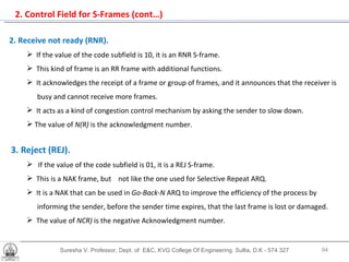 2. Control Field for S-Frames (cont…) Suresha V. Professor, Dept. of  E&C, KVG College Of Engineering. Sullia, D.K - 574 327 2. Receive not ready (RNR).   If the value of the code subfield is 10, it is an RNR S-frame.  This kind of frame is an RR frame with additional functions.  It acknowledges the receipt of a frame or group of frames, and it announces that the receiver is  busy and cannot receive more frames. It acts as a kind of congestion control mechanism by asking the sender to slow down.  The value of  N(R)  is the acknowledgment number. 3. Reject (REJ).   If the value of the code subfield is 01, it is a REJ S-frame. This is a NAK frame, but  not like the one used for Selective Repeat ARQ.  It is a NAK that can be used in  Go-Back-N  ARQ to improve the efficiency of the process by  informing the sender, before the sender time expires, that the last frame is lost or damaged.  The value of  NCR)  is the negative Acknowledgment number. 