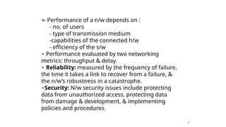 5
➢ Performance of a n/w depends on :
- no. of users
- type of transmission medium
-capabilities of the connected h/w
- efficiency of the s/w
➢ Performance evaluated by two networking
metrics: throughput & delay.
➢ Reliability: measured by the frequency of failure,
the time it takes a link to recover from a failure, &
the n/w’s robustness in a catastrophe.
➢Security: N/w security issues include protecting
data from unauthorized access, protecting data
from damage & development, & implementing
policies and procedures.
 