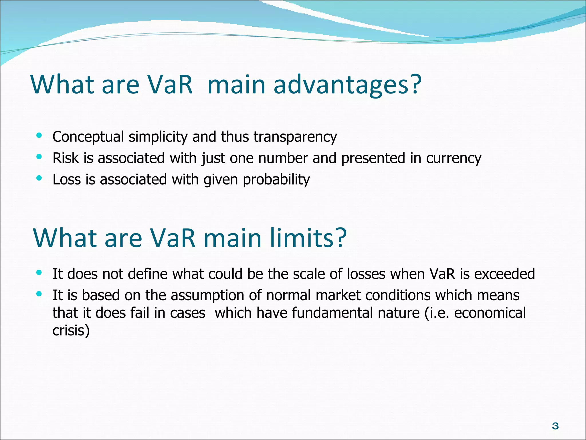 What are VaR  main advantages? Conceptual simplicity and thus transparency Risk is associated with just one number  and  presented in currency Loss is associated with given probability What are VaR main limits? It does not define what could be the scale of losses when VaR is exceeded It is based on the assumption of normal market conditions which means that it does fail in cases  which have fundamental nature (i.e. economical crisis) 