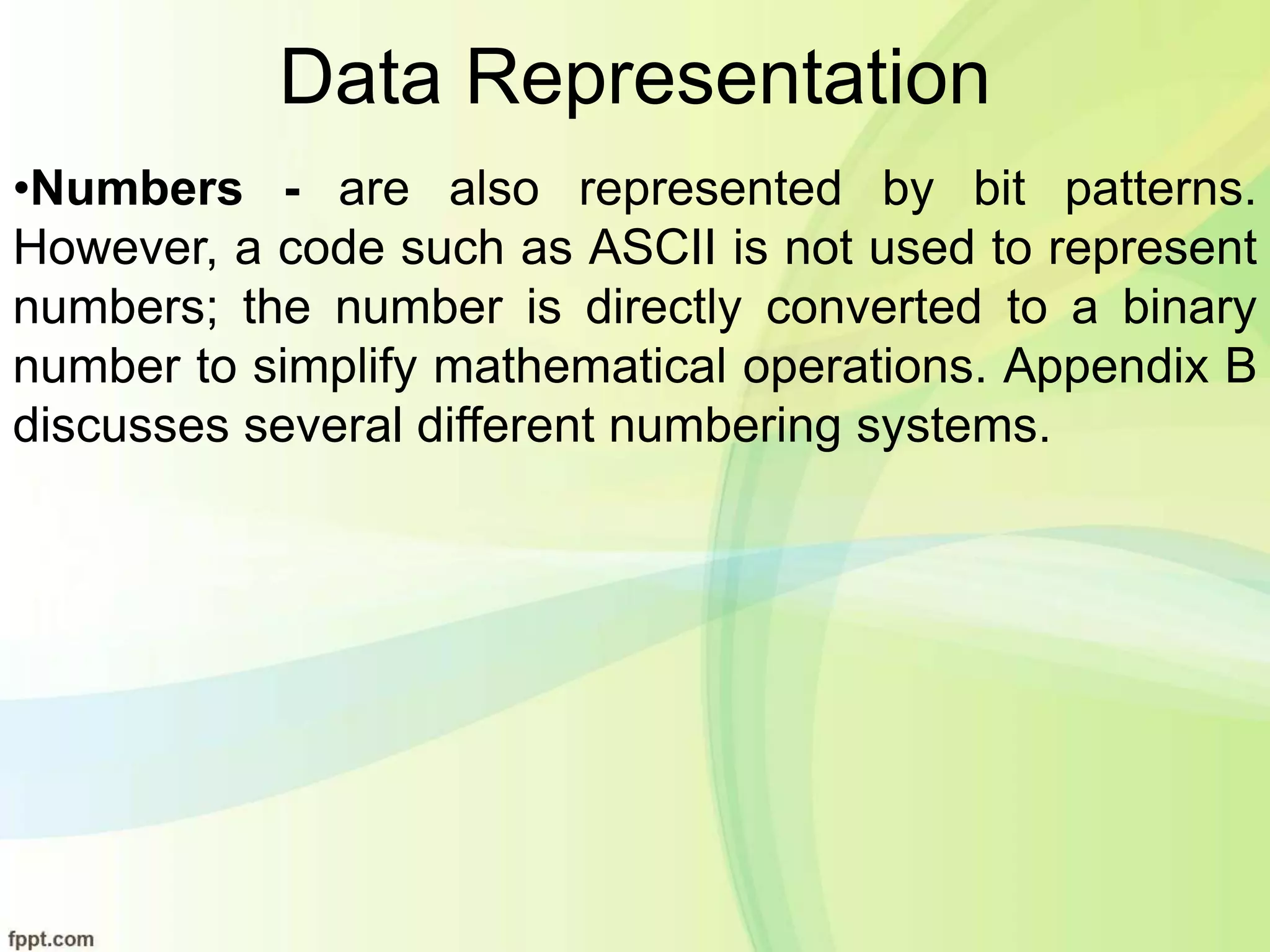 Data Representation
•Numbers - are also represented by bit patterns.
However, a code such as ASCII is not used to represent
numbers; the number is directly converted to a binary
number to simplify mathematical operations. Appendix B
discusses several different numbering systems.
 