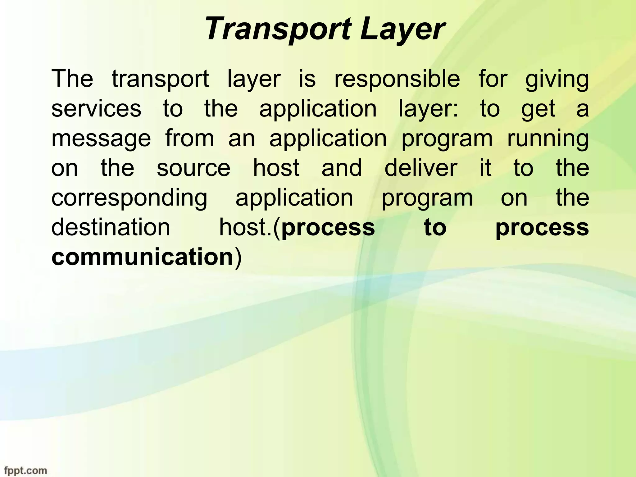 Transport Layer
The transport layer is responsible for giving
services to the application layer: to get a
message from an application program running
on the source host and deliver it to the
corresponding application program on the
destination host.(process to process
communication)
 