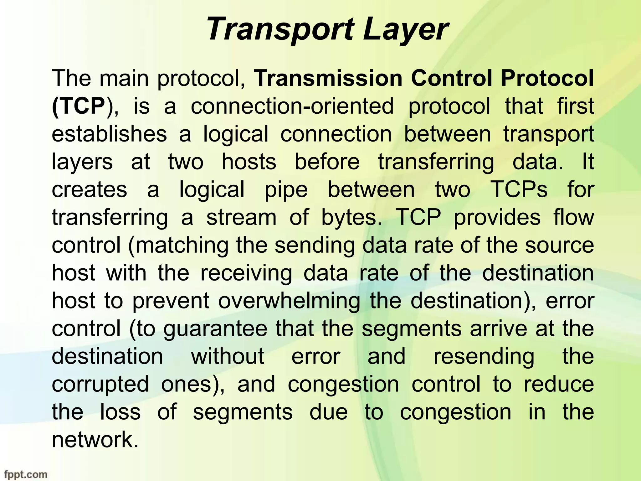 Transport Layer
The main protocol, Transmission Control Protocol
(TCP), is a connection-oriented protocol that first
establishes a logical connection between transport
layers at two hosts before transferring data. It
creates a logical pipe between two TCPs for
transferring a stream of bytes. TCP provides flow
control (matching the sending data rate of the source
host with the receiving data rate of the destination
host to prevent overwhelming the destination), error
control (to guarantee that the segments arrive at the
destination without error and resending the
corrupted ones), and congestion control to reduce
the loss of segments due to congestion in the
network.
 