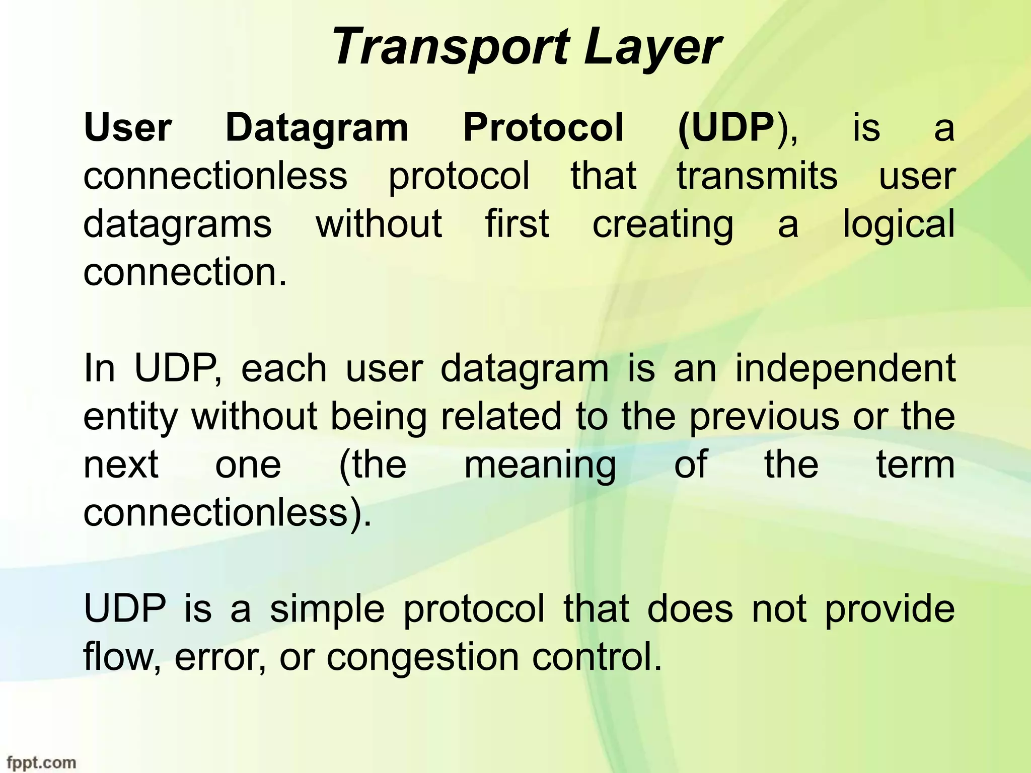 Transport Layer
User Datagram Protocol (UDP), is a
connectionless protocol that transmits user
datagrams without first creating a logical
connection.
In UDP, each user datagram is an independent
entity without being related to the previous or the
next one (the meaning of the term
connectionless).
UDP is a simple protocol that does not provide
flow, error, or congestion control.
 