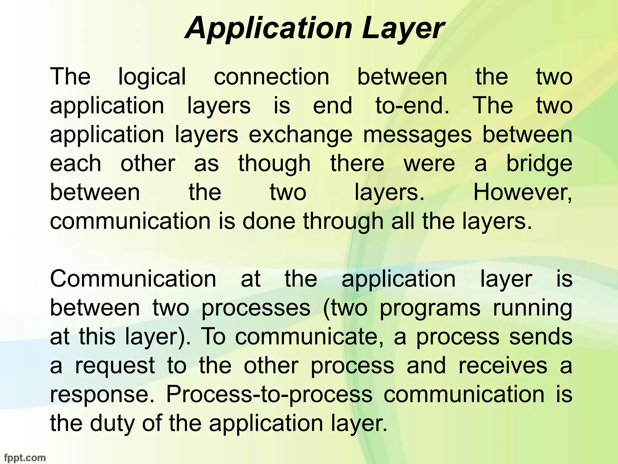 Application Layer
The logical connection between the two
application layers is end to-end. The two
application layers exchange messages between
each other as though there were a bridge
between the two layers. However,
communication is done through all the layers.
Communication at the application layer is
between two processes (two programs running
at this layer). To communicate, a process sends
a request to the other process and receives a
response. Process-to-process communication is
the duty of the application layer.
 