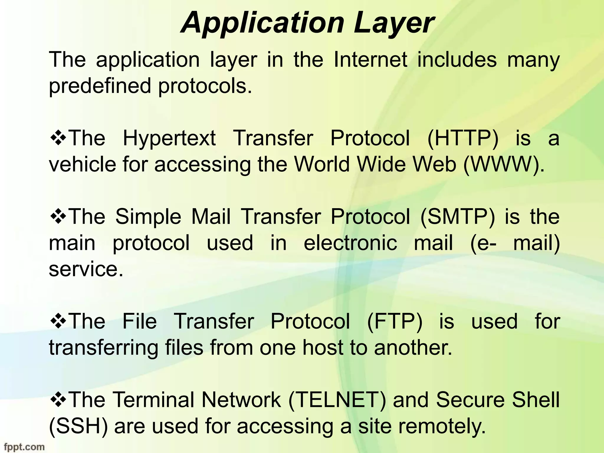Application Layer
The application layer in the Internet includes many
predefined protocols.
The Hypertext Transfer Protocol (HTTP) is a
vehicle for accessing the World Wide Web (WWW).
The Simple Mail Transfer Protocol (SMTP) is the
main protocol used in electronic mail (e- mail)
service.
The File Transfer Protocol (FTP) is used for
transferring files from one host to another.
The Terminal Network (TELNET) and Secure Shell
(SSH) are used for accessing a site remotely.
 