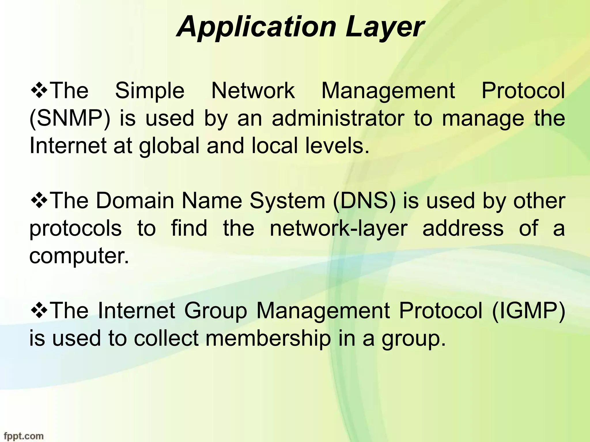 Application Layer
The Simple Network Management Protocol
(SNMP) is used by an administrator to manage the
Internet at global and local levels.
The Domain Name System (DNS) is used by other
protocols to find the network-layer address of a
computer.
The Internet Group Management Protocol (IGMP)
is used to collect membership in a group.
 
