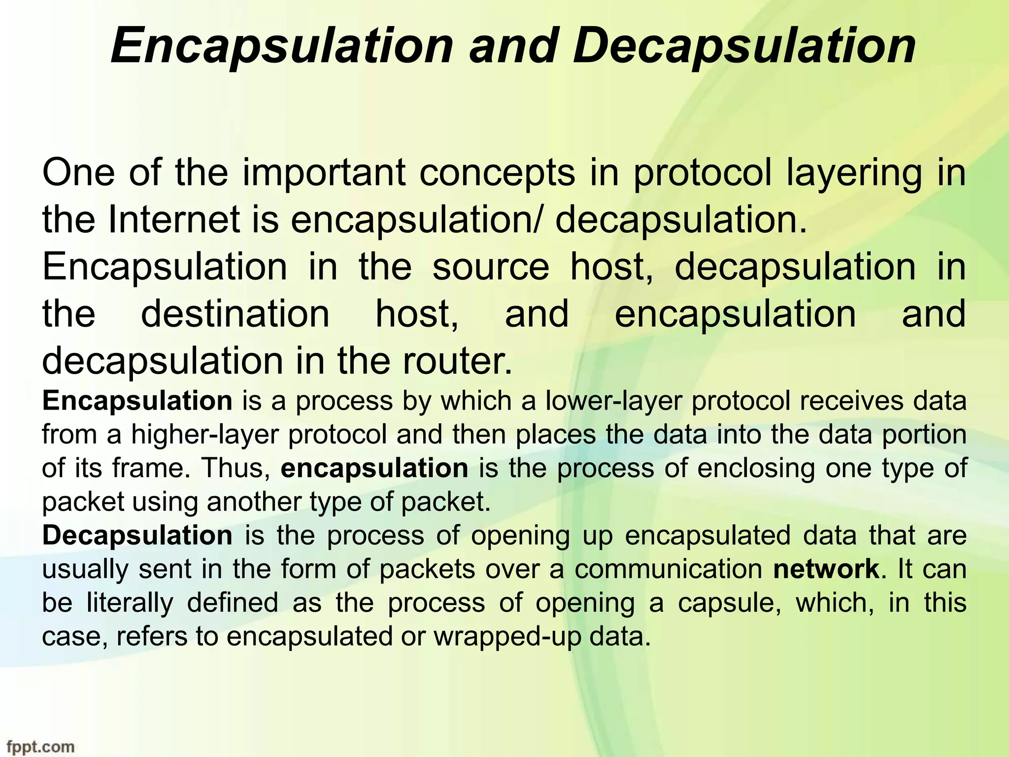 Encapsulation and Decapsulation
One of the important concepts in protocol layering in
the Internet is encapsulation/ decapsulation.
Encapsulation in the source host, decapsulation in
the destination host, and encapsulation and
decapsulation in the router.
Encapsulation is a process by which a lower-layer protocol receives data
from a higher-layer protocol and then places the data into the data portion
of its frame. Thus, encapsulation is the process of enclosing one type of
packet using another type of packet.
Decapsulation is the process of opening up encapsulated data that are
usually sent in the form of packets over a communication network. It can
be literally defined as the process of opening a capsule, which, in this
case, refers to encapsulated or wrapped-up data.
 