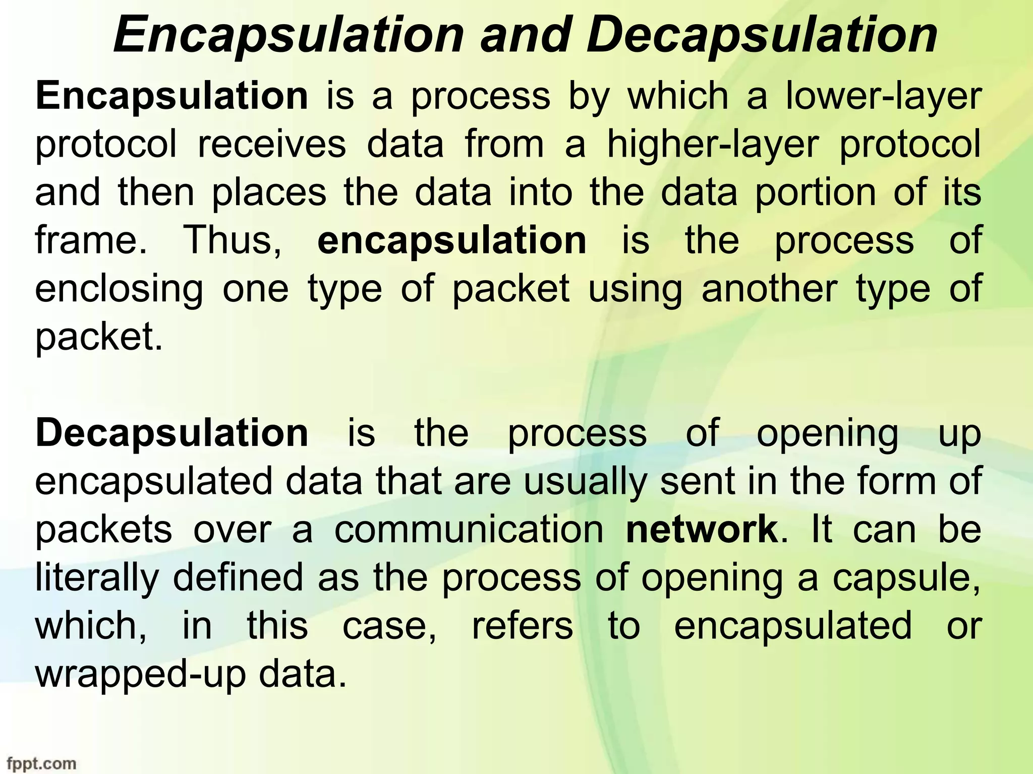 Encapsulation and Decapsulation
Encapsulation is a process by which a lower-layer
protocol receives data from a higher-layer protocol
and then places the data into the data portion of its
frame. Thus, encapsulation is the process of
enclosing one type of packet using another type of
packet.
Decapsulation is the process of opening up
encapsulated data that are usually sent in the form of
packets over a communication network. It can be
literally defined as the process of opening a capsule,
which, in this case, refers to encapsulated or
wrapped-up data.
 