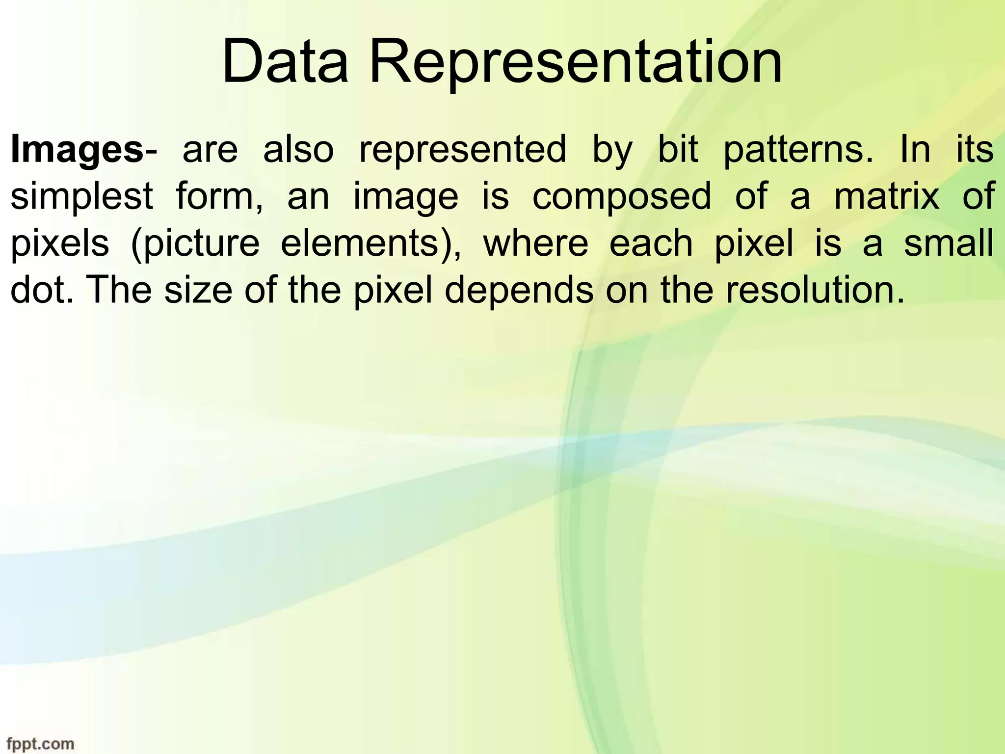 Data Representation
Images- are also represented by bit patterns. In its
simplest form, an image is composed of a matrix of
pixels (picture elements), where each pixel is a small
dot. The size of the pixel depends on the resolution.
 