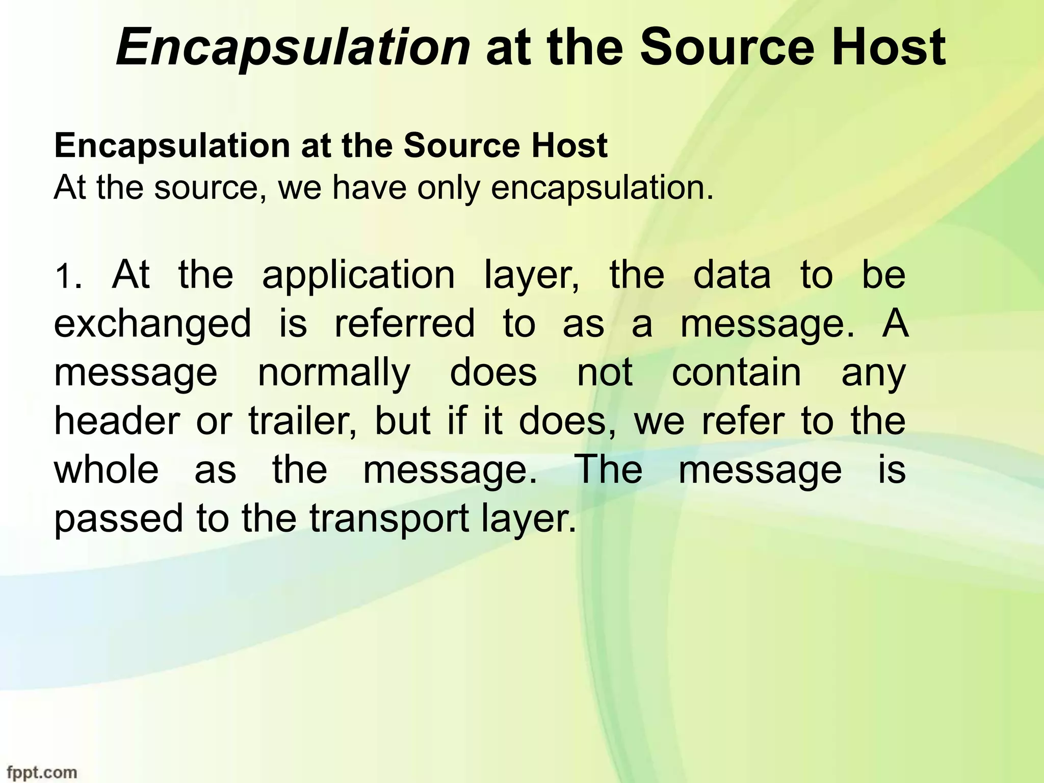 Encapsulation at the Source Host
Encapsulation at the Source Host
At the source, we have only encapsulation.
1. At the application layer, the data to be
exchanged is referred to as a message. A
message normally does not contain any
header or trailer, but if it does, we refer to the
whole as the message. The message is
passed to the transport layer.
 