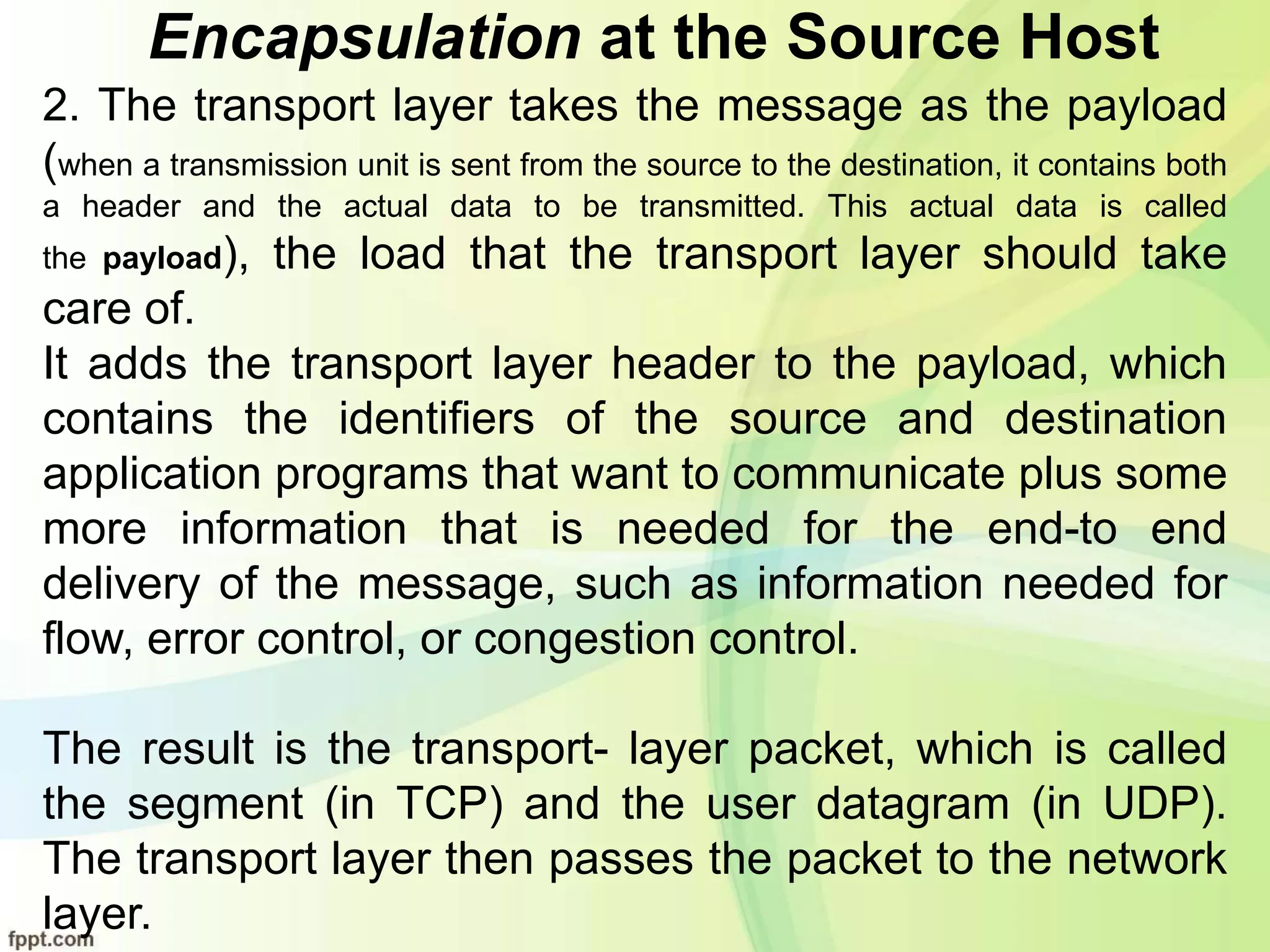 Encapsulation at the Source Host
2. The transport layer takes the message as the payload
(when a transmission unit is sent from the source to the destination, it contains both
a header and the actual data to be transmitted. This actual data is called
the payload), the load that the transport layer should take
care of.
It adds the transport layer header to the payload, which
contains the identifiers of the source and destination
application programs that want to communicate plus some
more information that is needed for the end-to end
delivery of the message, such as information needed for
flow, error control, or congestion control.
The result is the transport- layer packet, which is called
the segment (in TCP) and the user datagram (in UDP).
The transport layer then passes the packet to the network
layer.
 