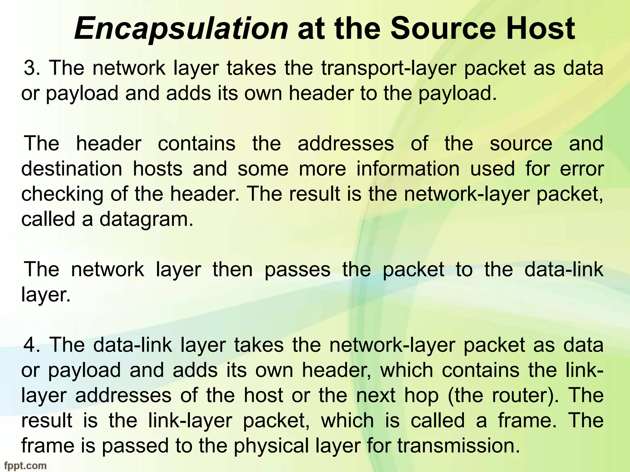 Encapsulation at the Source Host
3. The network layer takes the transport-layer packet as data
or payload and adds its own header to the payload.
The header contains the addresses of the source and
destination hosts and some more information used for error
checking of the header. The result is the network-layer packet,
called a datagram.
The network layer then passes the packet to the data-link
layer.
4. The data-link layer takes the network-layer packet as data
or payload and adds its own header, which contains the link-
layer addresses of the host or the next hop (the router). The
result is the link-layer packet, which is called a frame. The
frame is passed to the physical layer for transmission.
 