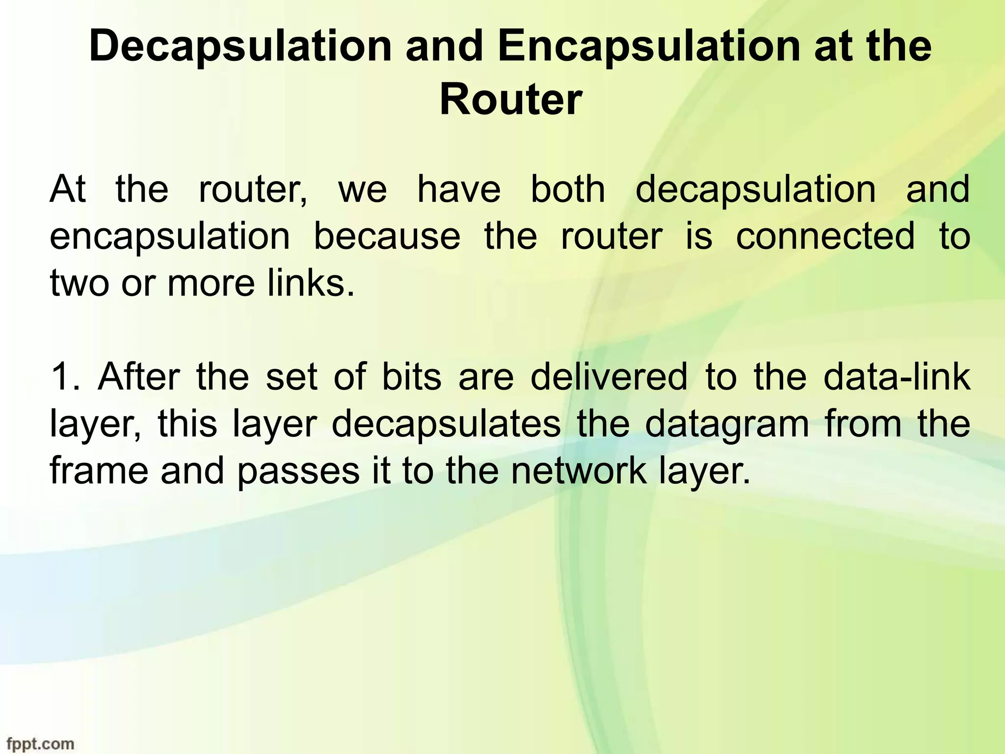 Decapsulation and Encapsulation at the
Router
At the router, we have both decapsulation and
encapsulation because the router is connected to
two or more links.
1. After the set of bits are delivered to the data-link
layer, this layer decapsulates the datagram from the
frame and passes it to the network layer.
 