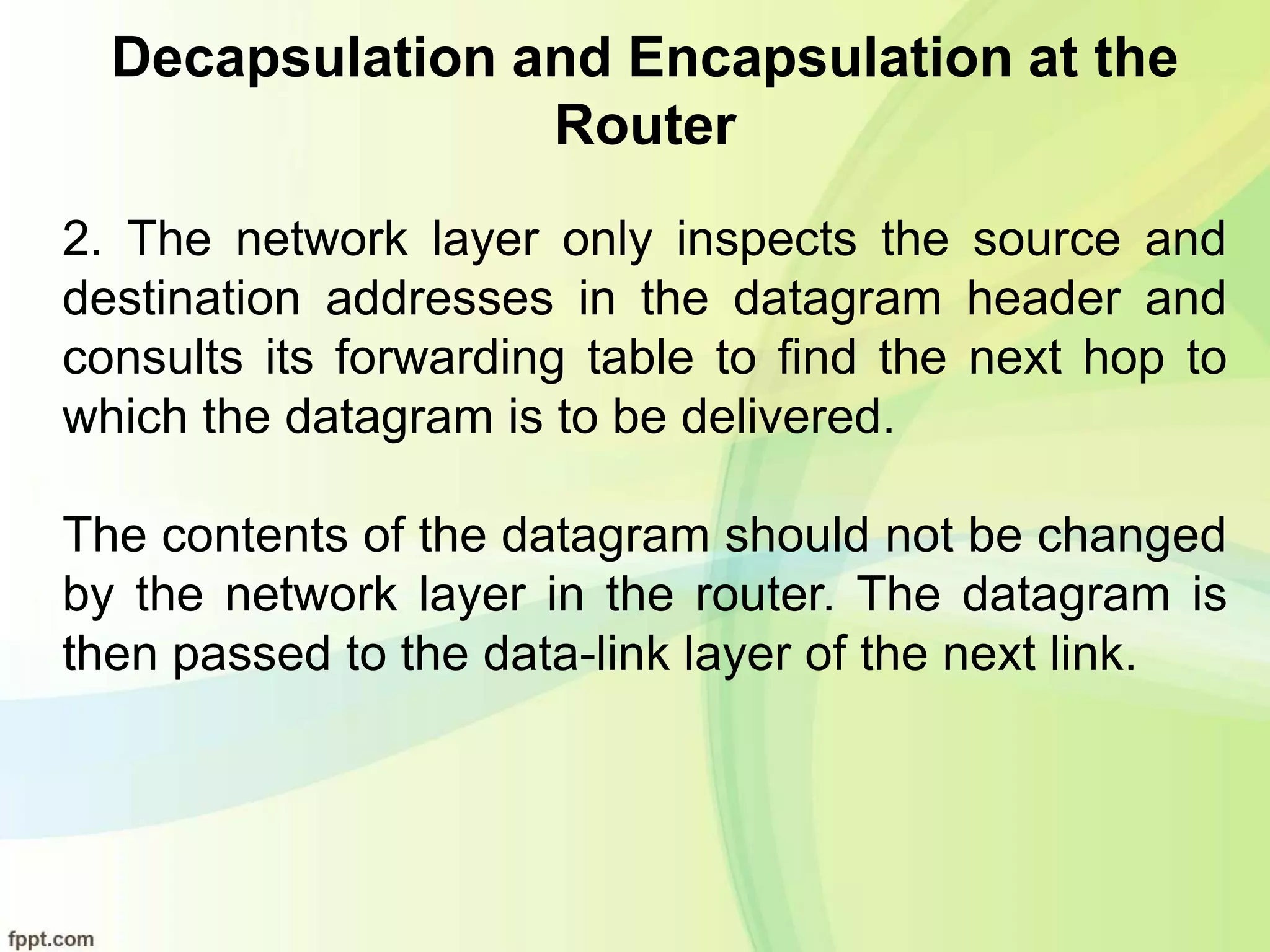 Decapsulation and Encapsulation at the
Router
2. The network layer only inspects the source and
destination addresses in the datagram header and
consults its forwarding table to find the next hop to
which the datagram is to be delivered.
The contents of the datagram should not be changed
by the network layer in the router. The datagram is
then passed to the data-link layer of the next link.
 