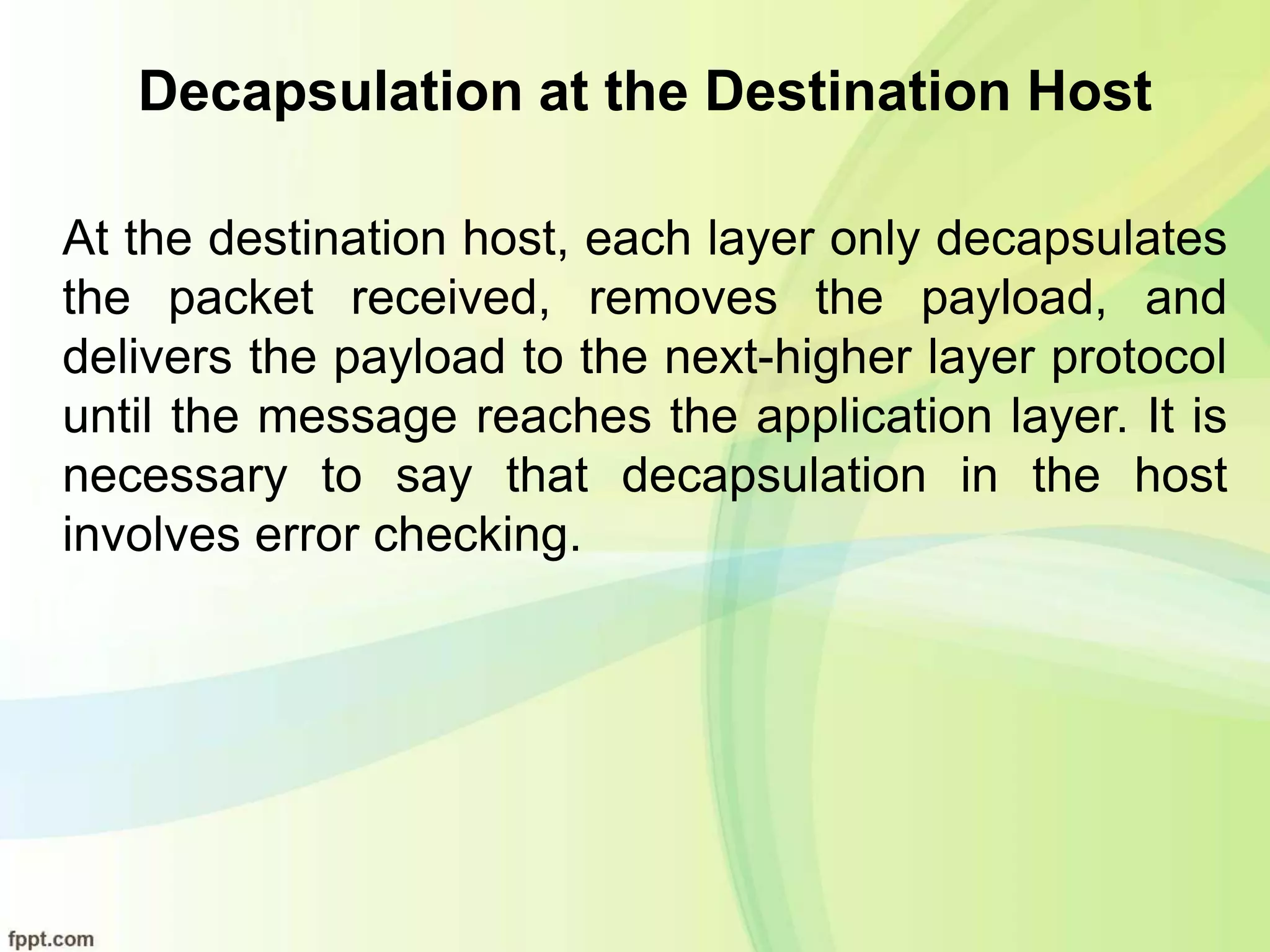 Decapsulation at the Destination Host
At the destination host, each layer only decapsulates
the packet received, removes the payload, and
delivers the payload to the next-higher layer protocol
until the message reaches the application layer. It is
necessary to say that decapsulation in the host
involves error checking.
 