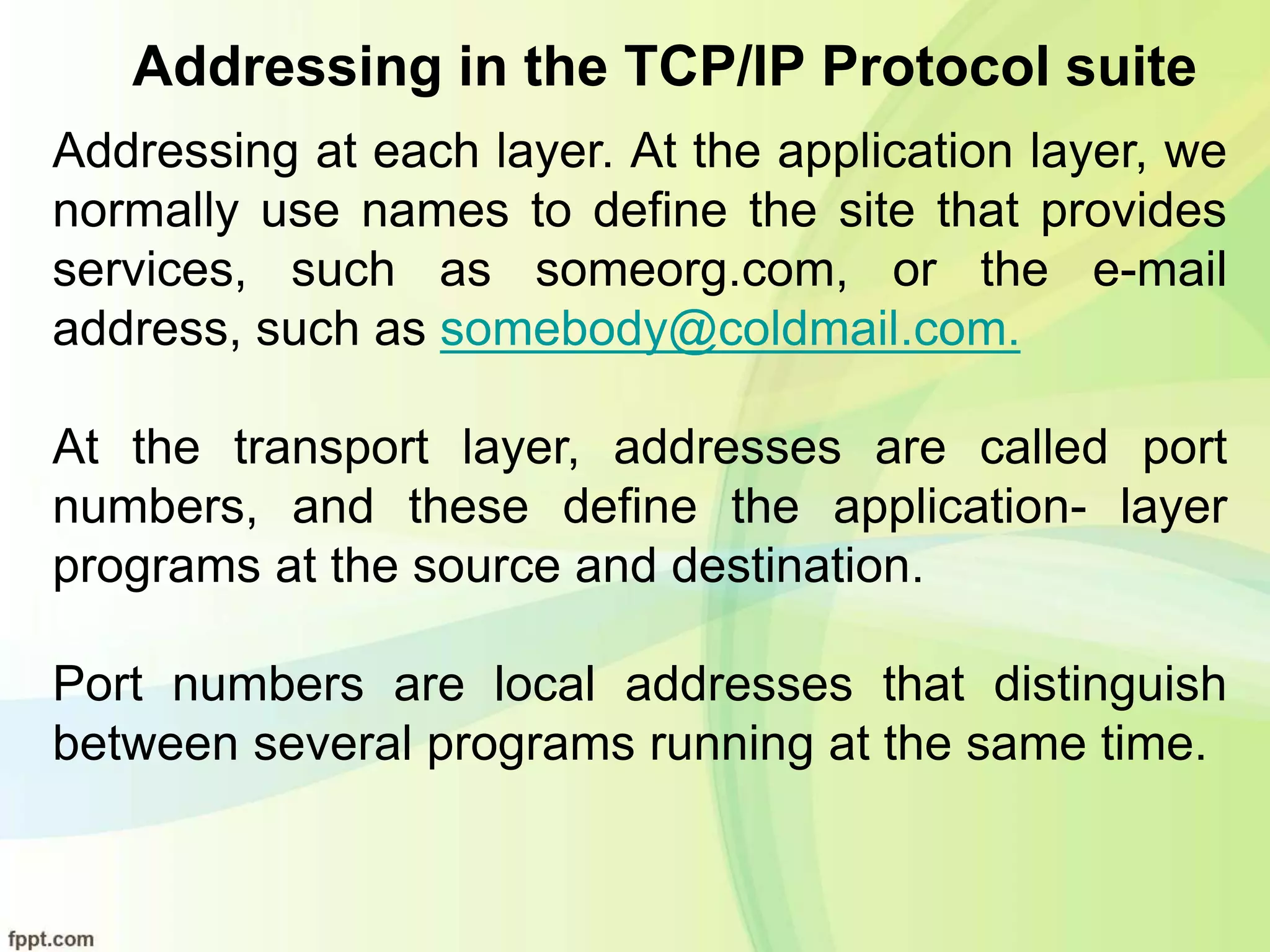 Addressing in the TCP/IP Protocol suite
Addressing at each layer. At the application layer, we
normally use names to define the site that provides
services, such as someorg.com, or the e-mail
address, such as somebody@coldmail.com.
At the transport layer, addresses are called port
numbers, and these define the application- layer
programs at the source and destination.
Port numbers are local addresses that distinguish
between several programs running at the same time.
 