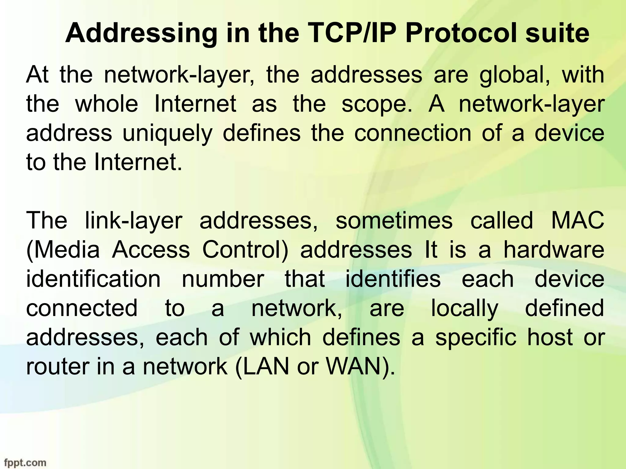 Addressing in the TCP/IP Protocol suite
At the network-layer, the addresses are global, with
the whole Internet as the scope. A network-layer
address uniquely defines the connection of a device
to the Internet.
The link-layer addresses, sometimes called MAC
(Media Access Control) addresses It is a hardware
identification number that identifies each device
connected to a network, are locally defined
addresses, each of which defines a specific host or
router in a network (LAN or WAN).
 