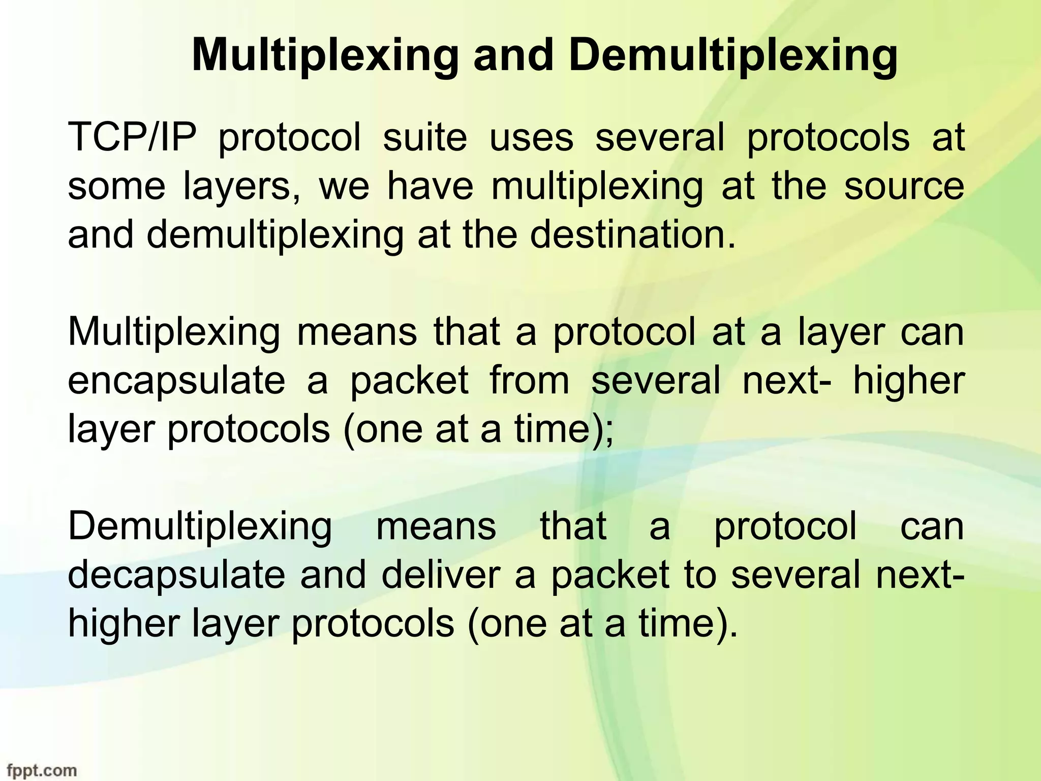 Multiplexing and Demultiplexing
TCP/IP protocol suite uses several protocols at
some layers, we have multiplexing at the source
and demultiplexing at the destination.
Multiplexing means that a protocol at a layer can
encapsulate a packet from several next- higher
layer protocols (one at a time);
Demultiplexing means that a protocol can
decapsulate and deliver a packet to several next-
higher layer protocols (one at a time).
 