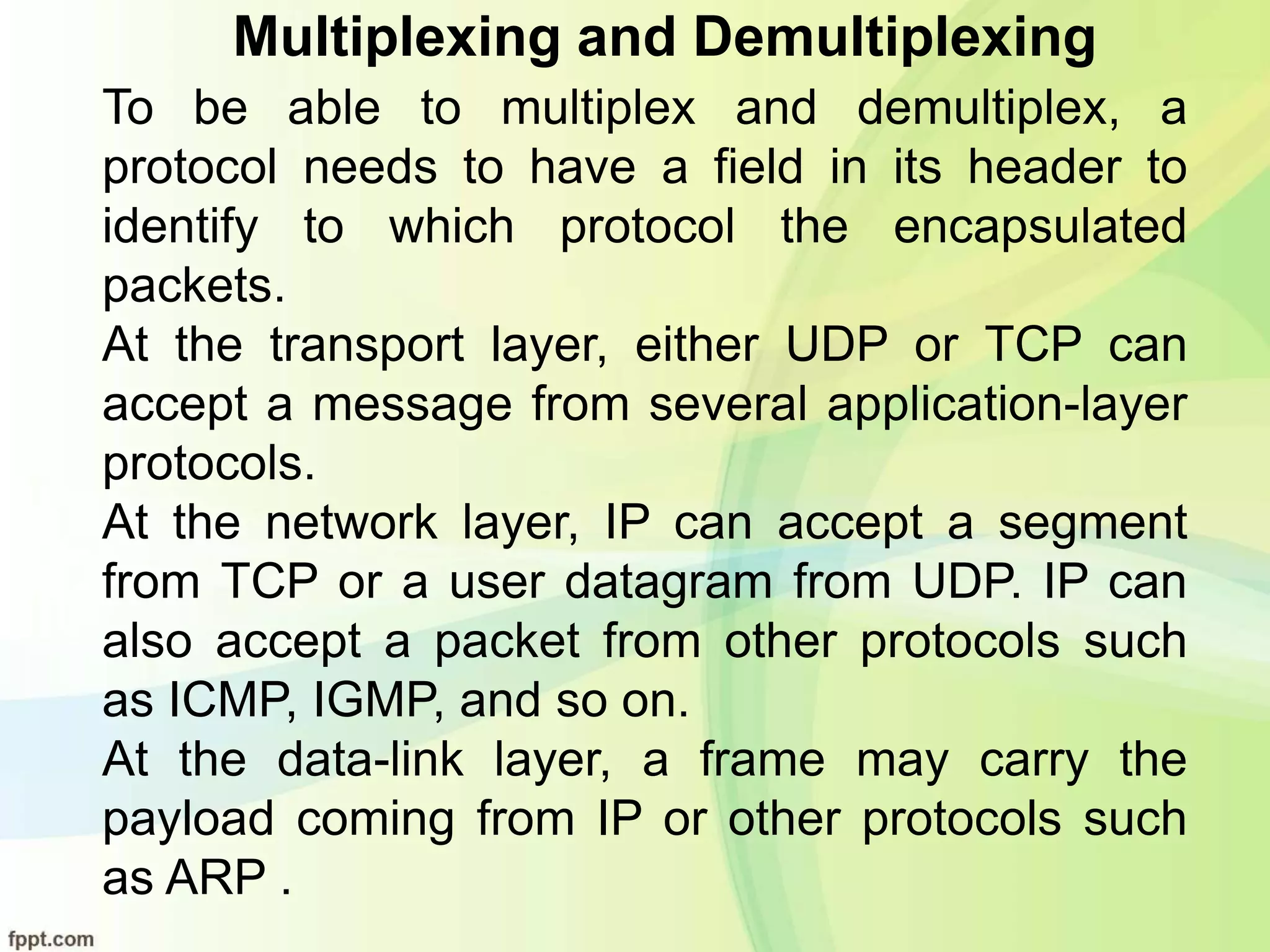 Multiplexing and Demultiplexing
To be able to multiplex and demultiplex, a
protocol needs to have a field in its header to
identify to which protocol the encapsulated
packets.
At the transport layer, either UDP or TCP can
accept a message from several application-layer
protocols.
At the network layer, IP can accept a segment
from TCP or a user datagram from UDP. IP can
also accept a packet from other protocols such
as ICMP, IGMP, and so on.
At the data-link layer, a frame may carry the
payload coming from IP or other protocols such
as ARP .
 