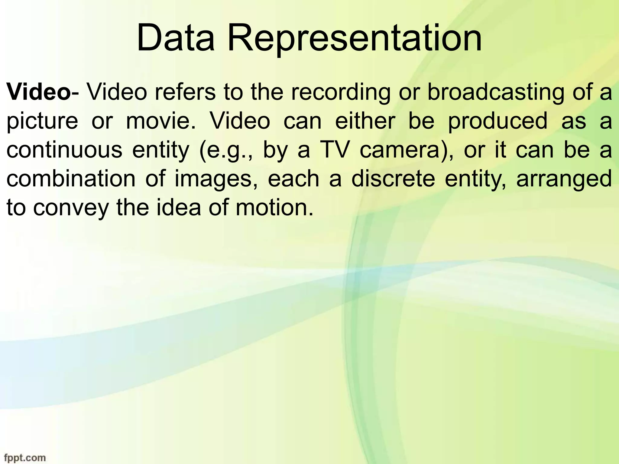 Data Representation
Video- Video refers to the recording or broadcasting of a
picture or movie. Video can either be produced as a
continuous entity (e.g., by a TV camera), or it can be a
combination of images, each a discrete entity, arranged
to convey the idea of motion.
 