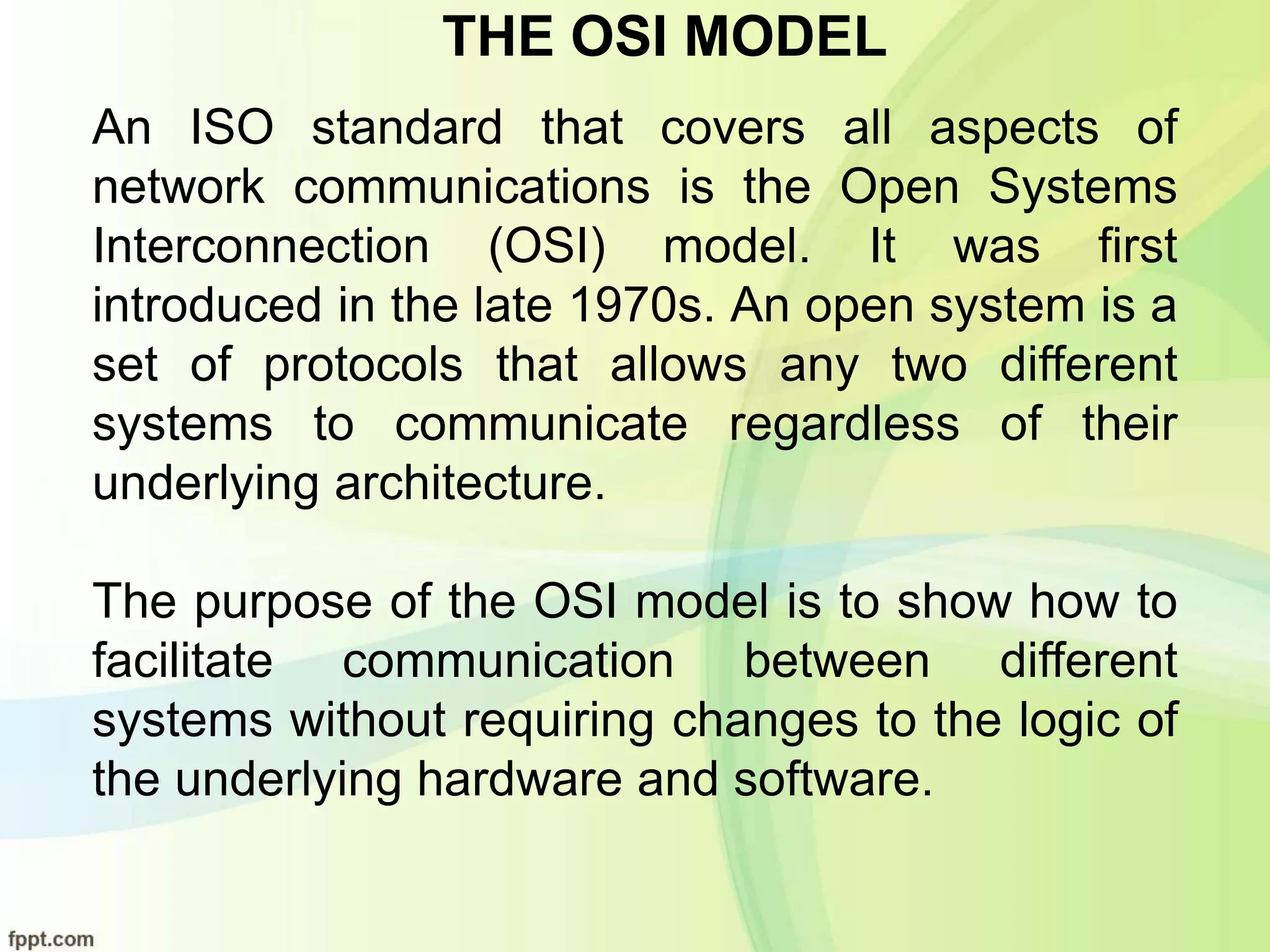 THE OSI MODEL
An ISO standard that covers all aspects of
network communications is the Open Systems
Interconnection (OSI) model. It was first
introduced in the late 1970s. An open system is a
set of protocols that allows any two different
systems to communicate regardless of their
underlying architecture.
The purpose of the OSI model is to show how to
facilitate communication between different
systems without requiring changes to the logic of
the underlying hardware and software.
 