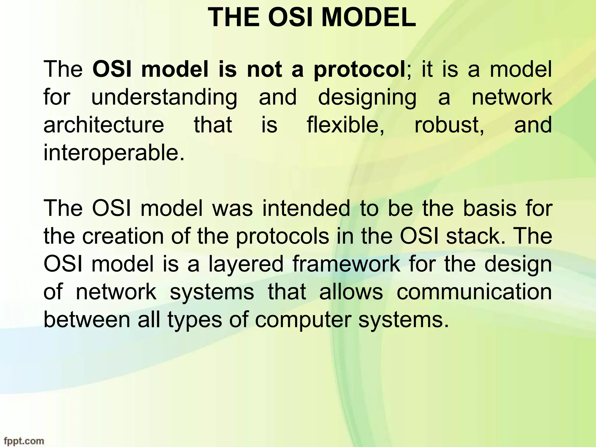 THE OSI MODEL
The OSI model is not a protocol; it is a model
for understanding and designing a network
architecture that is flexible, robust, and
interoperable.
The OSI model was intended to be the basis for
the creation of the protocols in the OSI stack. The
OSI model is a layered framework for the design
of network systems that allows communication
between all types of computer systems.
 
