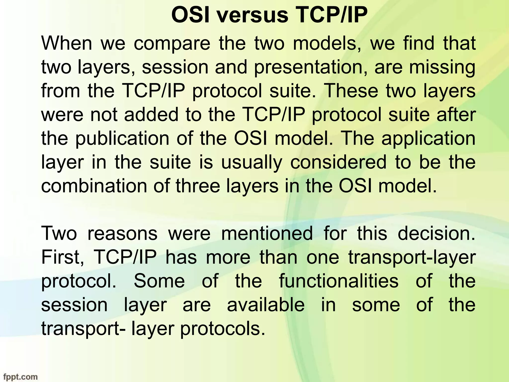 OSI versus TCP/IP
When we compare the two models, we find that
two layers, session and presentation, are missing
from the TCP/IP protocol suite. These two layers
were not added to the TCP/IP protocol suite after
the publication of the OSI model. The application
layer in the suite is usually considered to be the
combination of three layers in the OSI model.
Two reasons were mentioned for this decision.
First, TCP/IP has more than one transport-layer
protocol. Some of the functionalities of the
session layer are available in some of the
transport- layer protocols.
 