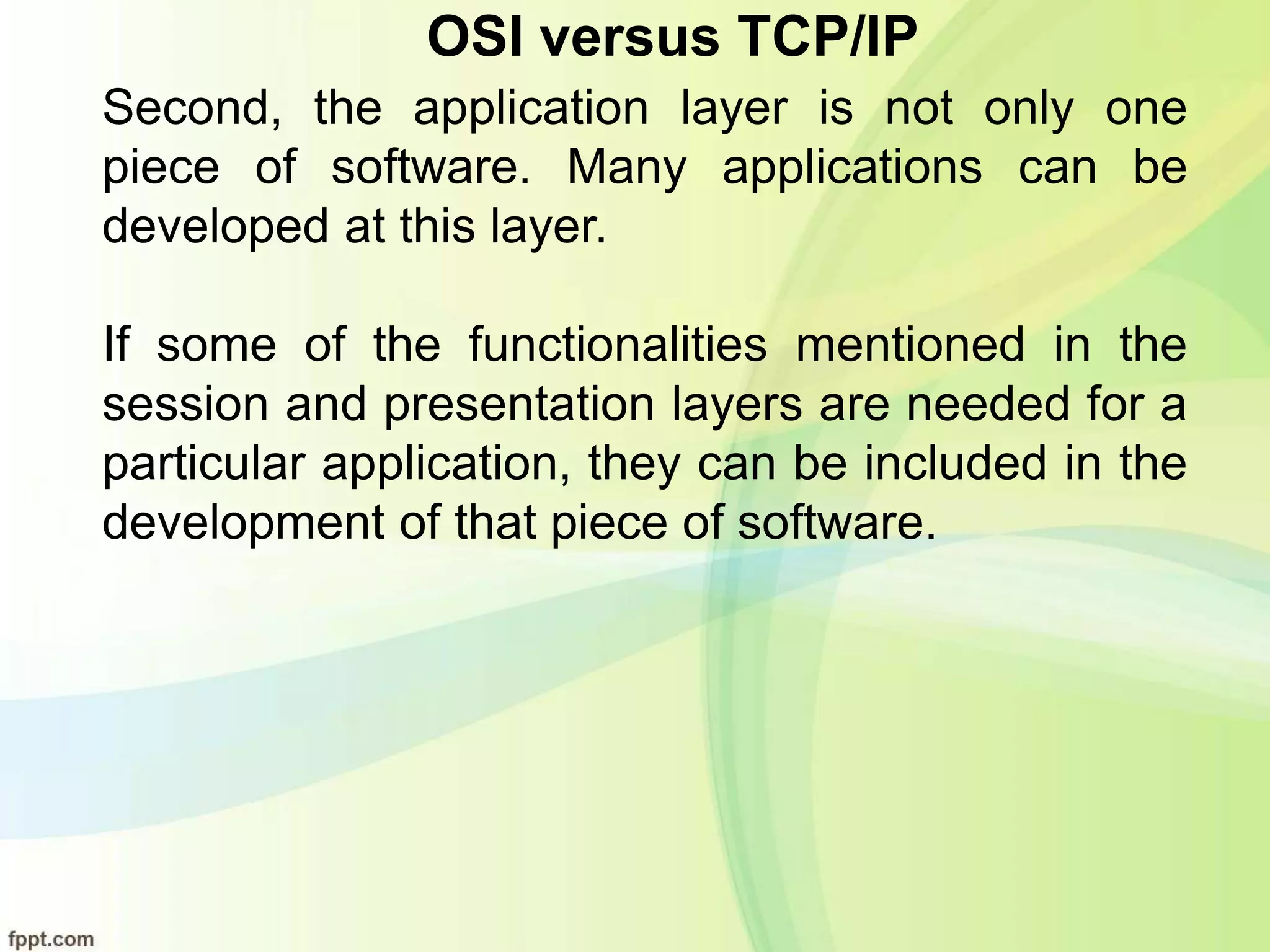 OSI versus TCP/IP
Second, the application layer is not only one
piece of software. Many applications can be
developed at this layer.
If some of the functionalities mentioned in the
session and presentation layers are needed for a
particular application, they can be included in the
development of that piece of software.
 